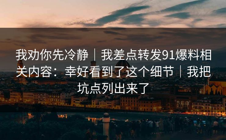 我劝你先冷静｜我差点转发91爆料相关内容：幸好看到了这个细节｜我把坑点列出来了