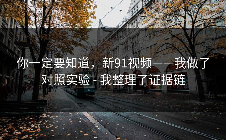 你一定要知道，新91视频——我做了对照实验 - 我整理了证据链