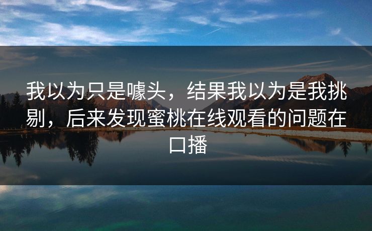 我以为只是噱头，结果我以为是我挑剔，后来发现蜜桃在线观看的问题在口播