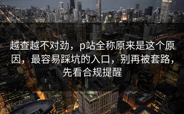 越查越不对劲，p站全称原来是这个原因，最容易踩坑的入口，别再被套路，先看合规提醒