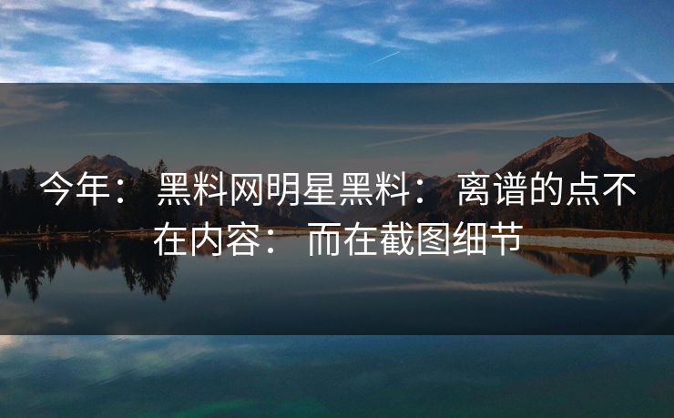 今年： 黑料网明星黑料： 离谱的点不在内容： 而在截图细节