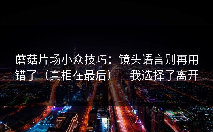 蘑菇片场小众技巧：镜头语言别再用错了（真相在最后）｜我选择了离开