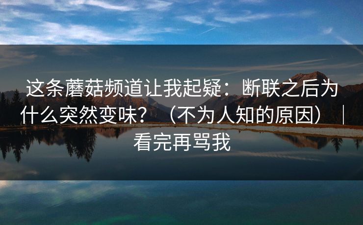 这条蘑菇频道让我起疑：断联之后为什么突然变味？（不为人知的原因）｜看完再骂我