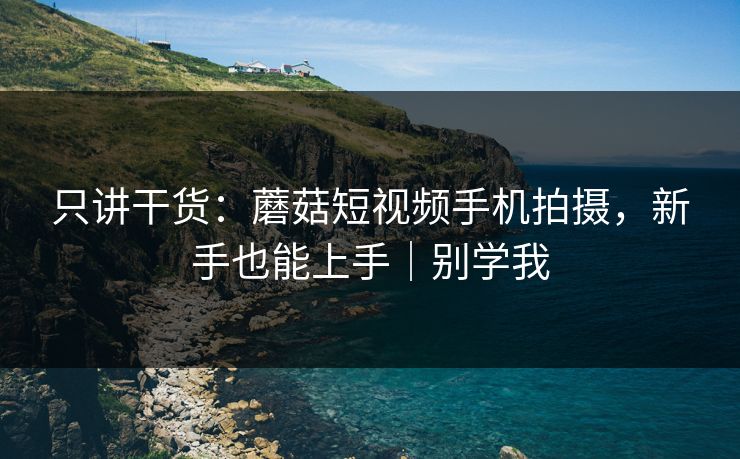 只讲干货：蘑菇短视频手机拍摄，新手也能上手｜别学我
