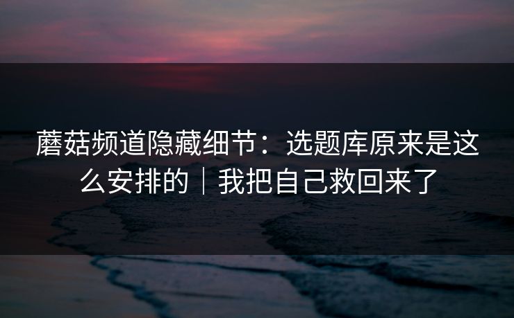 蘑菇频道隐藏细节：选题库原来是这么安排的｜我把自己救回来了